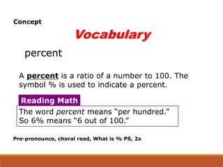 Vocabulary
percent
A percent is a ratio of a number to 100. The
symbol % is used to indicate a percent.
The word percent means “per hundred.”
So 6% means “6 out of 100.”
Reading Math
Pre-pronounce, choral read, What is % PS, 2x
Concept
 