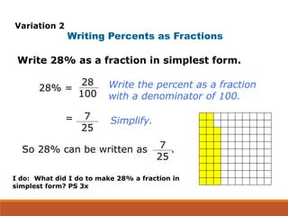 Write 28% as a fraction in simplest form.
Writing Percents as Fractions
So 28% can be written as .
Write the percent as a fraction
with a denominator of 100.
Simplify.
28% =
28
100
7
25
=
7
25
Variation 2
I do: What did I do to make 28% a fraction in
simplest form? PS 3x
 
