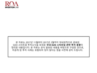 본 자료는 2017년 11월부터 2017년 2월까지 대내외적으로 공표된
O2O 스타트업 투자소식을 토대로 국내 O2O 스타트업 관련 투자 동향이
정리된 내용입니다. 본 자료는 공식 발표된 내용을 바탕으로 구성한 것으로,
미공개 된 투자 사례는 포함되어 있지 않다는 점을 사전에 공지 드립니다.
 