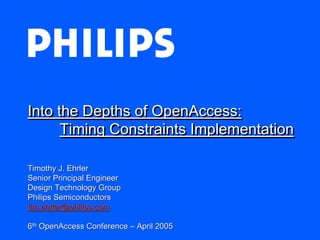 Into the Depths of OpenAccess:
      Timing Constraints Implementation

Timothy J. Ehrler
Senior Principal Engineer
Design Technology Group
Philips Semiconductors
tim.ehrler@philips.com

6th OpenAccess Conference – April 2005
 
