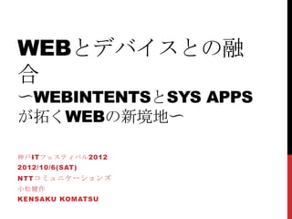 WEBとデバイスとの融
合
〜WEBINTENTSとSYS APPS
が拓くWEBの新境地〜

神戸ITフェスティバル2012
2012/10/6(SAT)
NTT コミュニケーションズ
小松健作
KENSAKU KOMATSU
 