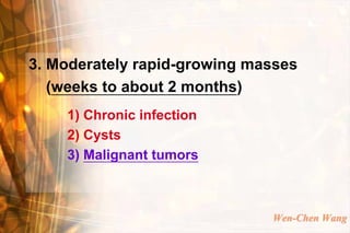 3. Moderately rapid-growing masses
   (weeks to about 2 months)
    1) Chronic infection
    2) Cysts
    3) Malignant tumors



                              Wen-Chen Wang
 
