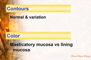 Contours
 Normal & variation



Color
 Masticatory mucosa vs lining
  mucosa
                            Wen-Chen Wang
 