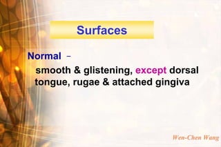 Surfaces

Normal –
 smooth & glistening, except dorsal
 tongue, rugae & attached gingiva




                             Wen-Chen Wang
 