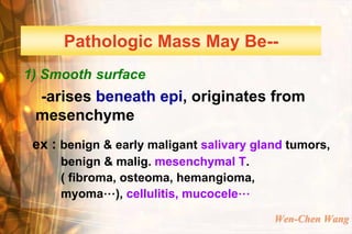 Pathologic Mass May Be--
1) Smooth surface
 -arises beneath epi, originates from
 mesenchyme
 ex : benign & early maligant salivary gland tumors,
     benign & malig. mesenchymal T.
     ( fibroma, osteoma, hemangioma,
     myoma…), cellulitis, mucocele…

                                          Wen-Chen Wang
 