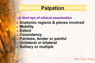 Palpation
--A third eye of clinical examination
   Anatomic regions & planes involved
   Mobility
   Extent
   Consistency
   Painless, tender or painful
   Unilateral or bilateral
   Solitary or multiple


                                        Wen-Chen Wang
 