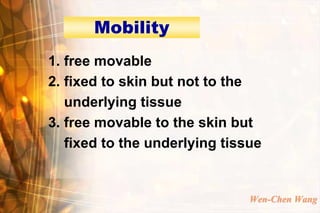 Mobility
1. free movable
2. fixed to skin but not to the
   underlying tissue
3. free movable to the skin but
   fixed to the underlying tissue


                               Wen-Chen Wang
 