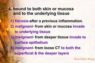4. bound to both skin or mucosa
   and to the underlying tissue
1) fibrosis-after a previous inflammation.
2) malignant- from skin or mucosa invade
   to underlying tissue
3) malignant- from deeper tissue invade to
   surface epithelium
4) malignant- from loose CT to both the
   superficial & the deeper layers
                                   Wen-Chen Wang
 