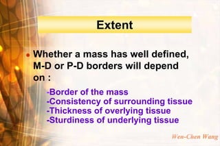 Extent

   Whether a mass has well defined,
    M-D or P-D borders will depend
    on :
      -Border of the mass
      -Consistency of surrounding tissue
      -Thickness of overlying tissue
      -Sturdiness of underlying tissue
                                   Wen-Chen Wang
 