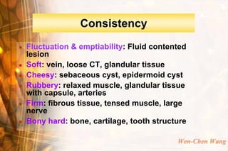 Consistency
   Fluctuation & emptiability: Fluid contented
    lesion
   Soft: vein, loose CT, glandular tissue
   Cheesy: sebaceous cyst, epidermoid cyst
   Rubbery: relaxed muscle, glandular tissue
    with capsule, arteries
   Firm: fibrous tissue, tensed muscle, large
    nerve
   Bony hard: bone, cartilage, tooth structure

                                            Wen-Chen Wang
 
