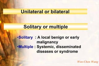 Unilateral or bilateral


   Solitary or multiple

•Solitary : A local benign or early
            malignancy
•Multiple : Systemic, disseminated
            diseases or syndrome

                                Wen-Chen Wang
 
