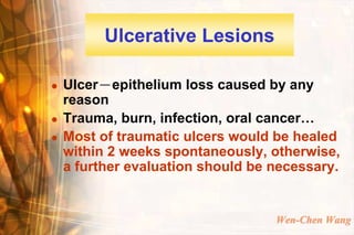 Ulcerative Lesions

   Ulcer－epithelium loss caused by any
    reason
   Trauma, burn, infection, oral cancer…
   Most of traumatic ulcers would be healed
    within 2 weeks spontaneously, otherwise,
    a further evaluation should be necessary.


                                   Wen-Chen Wang
 