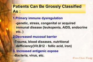 Patients Can Be Grossly Classified
As :
1.Primary immune dysregulation
 -genetic, stress, congenital or acquired
 immunal disease (leukopenia, AIDS, endocrine
 etc. )
2.Decreased mucosal barrier
-Trauma, blood diseases, nutritional
  defficiency(Vit.B12、follic acid, iron)
3. Increased antigenic expose
-Bacteria, virus, etc.
                                           Wen-Chen Wang
 