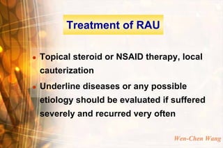 Treatment of RAU

   Topical steroid or NSAID therapy, local
    cauterization
   Underline diseases or any possible
    etiology should be evaluated if suffered
    severely and recurred very often

                                    Wen-Chen Wang
 