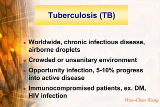 Tuberculosis (TB)


   Worldwide, chronic infectious disease,
    airborne droplets
   Crowded or unsanitary environment
   Opportunity infection, 5-10% progress
    into active disease
   Immunocompromised patients, ex. DM,
    HIV infection
                                   Wen-Chen Wang
 