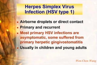 Herpes Simplex Virus
      Infection (HSV type 1)
   Airborne droplets or direct contact
   Primary and recurrent
   Most primary HSV infections are
    asymptomatic, some suffered from
    primary herpetic gingivostomatitis
   Usually in children and young adults


                                 Wen-Chen Wang
 