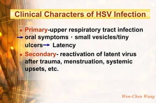 Clinical Characters of HSV Infection
    Primary-upper respiratory tract infection
     oral symptoms，small vesicles/tiny
     ulcers    Latency
    Secondary- reactivation of latent virus
     after trauma, menstruation, systemic
     upsets, etc.



                                      Wen-Chen Wang
 
