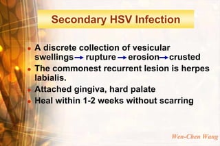 Secondary HSV Infection

   A discrete collection of vesicular
    swellings rupture erosion crusted
   The commonest recurrent lesion is herpes
    labialis.
   Attached gingiva, hard palate
   Heal within 1-2 weeks without scarring



                                   Wen-Chen Wang
 