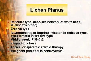 Lichen Planus

   Reticular type (lace-like network of white lines,
    Wickham’s striae)
   Erosive type
   Asymptomatic or burning irritation in reticular type,
    symptomatic in erosive type
   Middle-aged, F:M=3:2
   Idiopathic, stress
   Topical or systemic steroid therapy
   Malignant potential is controversial
                                             Wen-Chen Wang
 