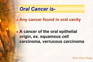 Oral Cancer is-

   Any cancer found in oral cavity

   A cancer of the oral epithelial
    origin, ex. squamous cell
    carcinoma, verrucous carcinoma


                              Wen-Chen Wang
 