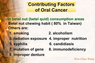 Contributing Factors
              of Oral Cancer
--In betel nut (betel quid) consumption areas
 Betel nut chewing habit ( 80% in Taiwan)

 Others are:

   1. smoking              2. alcoholism
   3. radiation exposure 4. improper nutrition
   5. syphilis             6. candidiasis
   7. mutation of gene 8. immunodeficiency
   9. improper denture
                                      Wen-Chen Wang
 