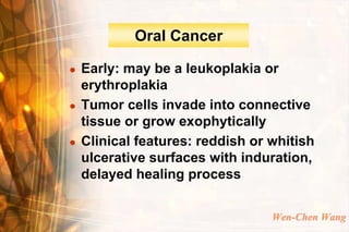 Oral Cancer

   Early: may be a leukoplakia or
    erythroplakia
   Tumor cells invade into connective
    tissue or grow exophytically
   Clinical features: reddish or whitish
    ulcerative surfaces with induration,
    delayed healing process


                                  Wen-Chen Wang
 