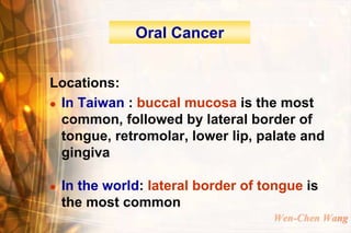 Oral Cancer


Locations:
 In Taiwan : buccal mucosa is the most

  common, followed by lateral border of
  tongue, retromolar, lower lip, palate and
  gingiva

   In the world: lateral border of tongue is
    the most common
                                     Wen-Chen Wang
 