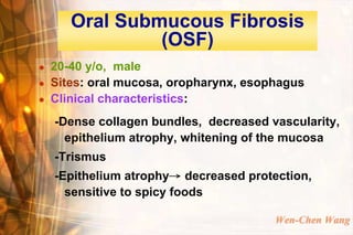 Oral Submucous Fibrosis
                (OSF)
   20-40 y/o, male
   Sites: oral mucosa, oropharynx, esophagus
   Clinical characteristics:
    -Dense collagen bundles, decreased vascularity,
      epithelium atrophy, whitening of the mucosa
    -Trismus
    -Epithelium atrophy→ decreased protection,
      sensitive to spicy foods

                                        Wen-Chen Wang
 