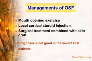 Managements of OSF

   Mouth opening exercise
   Local cortical steroid injection
   Surgical treatment combined with skin
    graft

   Prognosis is not good in the severe OSF
    patients

                                     Wen-Chen Wang
 