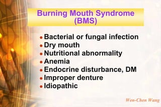 Burning Mouth Syndrome
         (BMS)
 Bacterial or fungal infection
 Dry mouth
 Nutritional abnormality
 Anemia
 Endocrine disturbance, DM
 Improper denture
 Idiopathic


                          Wen-Chen Wang
 
