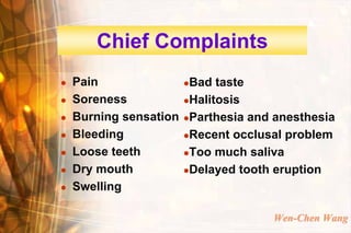 Chief Complaints
   Pain                Bad taste
   Soreness            Halitosis

   Burning sensation   Parthesia and anesthesia

   Bleeding            Recent occlusal problem

   Loose teeth         Too much saliva

   Dry mouth           Delayed tooth eruption

   Swelling

                                      Wen-Chen Wang
 