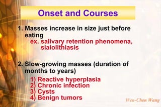 Onset and Courses
1. Masses increase in size just before
   eating
     ex. salivary retention phenomena,
         sialolithiasis

2. Slow-growing masses (duration of
   months to years)
     1) Reactive hyperplasia
     2) Chronic infection
     3) Cysts
     4) Benign tumors             Wen-Chen Wang
 