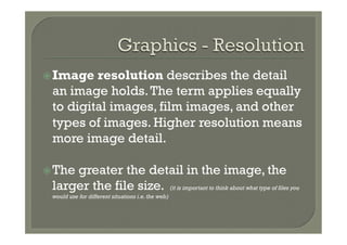 ž Image resolution describes the detail
 an image holds. The term applies equally
 to digital images, film images, and other
 types of images. Higher resolution means
 more image detail.

ž The
     greater the detail in the image, the
 larger the file size. (it is important to think about what type of files you
 would use for different situations i.e. the web)
 