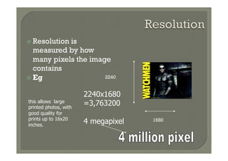 ž  Resolutionis
    measured by how
    many pixels the image
    contains
ž  Eg                  2240


                       2240x1680
this allows large
printed photos, with
                       =3,763200
good quality for
prints up to 16x20
inches.
                       4 megapixel   1680
 