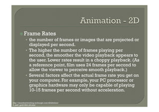 ž  Frame Rates
            •  the number of frames or images that are projected or
                 displayed per second.
              •  The higher the number of frames playing per
                 second, the smoother the video playback appears to
                 the user. Lower rates result in a choppy playback. (As
                 a reference point, film uses 24 frames per second to
                 allow the viewer to perceive smooth playback.)
              •  Several factors affect the actual frame rate you get on
                 your computer. For example, your PC processor or
                 graphics hardware may only be capable of playing
                 10-15 frames per second without acceleration.

http://searchnetworking.techtarget.com/sDefinition/
0,,sid7_gci213531,00.html
 