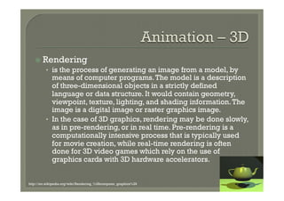 ž  Rendering
         •  is the process of generating an image from a model, by
            means of computer programs. The model is a description
            of three-dimensional objects in a strictly defined
            language or data structure. It would contain geometry,
            viewpoint, texture, lighting, and shading information. The
            image is a digital image or raster graphics image.
         •  In the case of 3D graphics, rendering may be done slowly,
            as in pre-rendering, or in real time. Pre-rendering is a
            computationally intensive process that is typically used
            for movie creation, while real-time rendering is often
            done for 3D video games which rely on the use of
            graphics cards with 3D hardware accelerators.


http://en.wikipedia.org/wiki/Rendering_%28computer_graphics%29
 