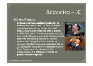 ž  Motion              Capture
          •  Motion capture, motion tracking, or
              mocap are terms used to describe the
              process of recording movement and
              translating that movement onto a digital
              model. It is used in entertainment, sports,
              and medical applications. In filmmaking it
              refers to recording actions of human
              actors, and using that information to
              animate digital character models in 2D or
              3D computer animation. When it includes
              face, fingers and captures subtle
              expressions, it is often referred to as
              performance capture.

http://en.wikipedia.org/wiki/Motion_capture
 