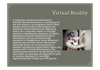 ž    A computer-simulated environment,
      whether that environment is a simulation of
      the real world or an imaginary world. Most
      current virtual reality environments are
      primarily visual experiences, displayed
      either on a computer screen or through
      special or stereoscopic displays, but some
      simulations include additional sensory
      information, such as sound through
      speakers or headphones. Some advanced,
      systems now include tactile information,
      generally known as force feedback, in
      medical and gaming applications. Users can
      interact with a virtual environment. The
      simulated environment can be similar to the
      real world, for example, simulations for pilot
      or combat training, or it can differ
      significantly from reality, as in VR games.
 