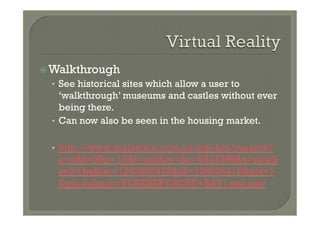 ž Walkthrough
  •  See historical sites which allow a user to
     ‘walkthrough’ museums and castles without ever
     being there.
  •  Can now also be seen in the housing market.


  •  http://www.realestate.com.au/cgi-bin/rsearch?
   a=o&f=0&p=10&t=res&ty=&c=6547288&s=nsw&
   snf=rbs&tm=1263805478&id=106006416&gts=1
   &gts-suburb=ROSEBERY,ROSE+BAY|nsw,nsw
 