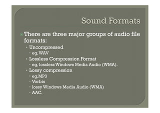 ž There
       are three major groups of audio file
 formats:
  •  Uncompressed
     –  eg, WAV
  •  Lossless Compression Format
     –  eg, lossless Windows Media Audio (WMA).
  •  Lossy compression
     –  eg,MP3
     –  Vorbis
     –  lossy Windows Media Audio (WMA)
     –  AAC.
 