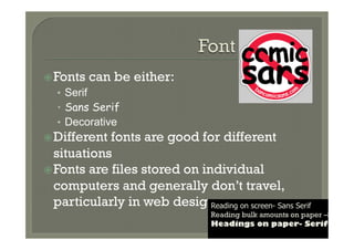 ž Fonts   can be either:
   •  Serif
   •  Sans Serif
   •  Decorative
ž Different fonts are good for different
   situations
ž Fonts are files stored on individual
   computers and generally don’t travel,
   particularly in web design  Reading on screen- Sans Serif
                                     Reading bulk amounts on paper –Serif
                                     Headings on paper- Serif
 