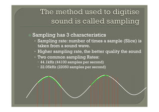 ž  Sampling   has 3 characteristics
  •  Sampling rate: number of times a sample (Slice) is
     taken from a sound wave.
  •  Higher sampling rate, the better quality the sound
  •  Two common sampling Rates:
    –  44.1kHz (44100 samples per second)
    –  22.05kHz (22050 samples per second)
 