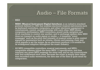 ž    MIDI
ž    MIDI (Musical Instrument Digital Interface), is an industry-standard
      protocol defined in 1982 that enables electronic musical instruments such
      as keyboard controllers, computers, and other electronic equipment to
      communicate, control, and synchronize with each other. MIDI allows
      computers, synthesizers, MIDI controllers, sound cards, samplers and
      drum machines to control one another, and to exchange system data. MIDI
      does not transmit an audio signal or media — it transmits "event
      messages" such as the pitch and intensity of musical notes to play, control
      signals for parameters such as volume, vibrato and panning, cues, and
      clock signals to set the tempo. As an electronic protocol, it is notable for
      its widespread adoption throughout the music industry.
ž    All MIDI compatible controllers, musical instruments, and MIDI-
      compatible software follow the same MIDI 1.0 specification, and thus
      interpret any given MIDI message the same way, and so can communicate
      with and understand each other. Because the music is simply data rather
      than recorded audio waveforms, the data size of the files is quite small by
      comparison.
 