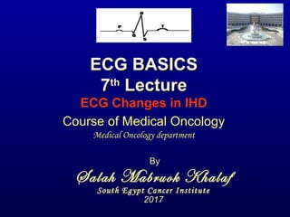 ECG BASICSECG BASICS
77thth
LectureLecture
ECG Changes in IHD
By
Salah Mabruok Khalaf
South Egypt Cancer Institute
2017
Course of Medical Oncology
Medical Oncology department
 