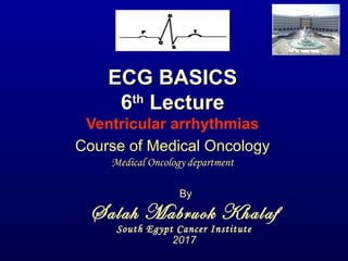 ECG BASICSECG BASICS
66thth
LectureLecture
Ventricular arrhythmias
By
Salah Mabruok Khalaf
South Egypt Cancer Institute
2017
Course of Medical Oncology
Medical Oncology department
 