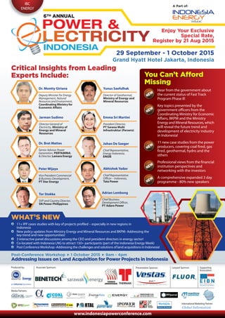 IBC
ENERGY
A Part of:
29 September - 1 October 2015
Grand Hyatt Hotel Jakarta, Indonesia
Enjoy Your Exclusive
Special Rate,
Register by 21 Aug 2015
Critical Insights from Leading
Experts Include:
Emma Sri Martini
President Director,
PT Sarana Multi
Infrastruktur (Persero)
Peter Wijaya
Vice President Commercial
& Business Development,
PT Star Energy
Adrian Lembong
Chief Business
Development Officer,
PT Adaro Power
Johan De Saeger
Chief Representative,
Energy Indonesia,
ENGIE
Abhishek Yadav
Chief Representative
Officer – Indonesia,
Tata Power
Hear from the government about
the current status of Fast Track
Program Phase II!
Key topics presented by the
government officers from the
Coordinating Ministry for Economic
Affairs, BKPM and the Ministry
Energy and Mineral Resources, which
will reveal the future trend and
development of electricity industry
in Indonesia!
11 new case studies from the power
producers, covering coal fired, gas
fired, geothermal, hydro and the
others
Professional views from the financial
institution perspectives and
networking with the investors
A comprehensive expanded 3 day
programme - 80% new speakers
11+ IPP cases studies with key of projects profiled – especially in new regions in
Indonesia
New policy updates from Ministry Energy and Mineral Resources and BKPM- Addressing the
key trend and new opportunities!
3 interactive panel discussions among the CEO and president directors in energy sector!
Co-located with Indonesia LNG to attract 150+ participants (part of the Indonesia Energy Week)
Post ConferenceWorkshop -Addressing the challenges and solutions of land acquisitions in Indonesia!
WHAT’S NEW
You Can’t Afford
Missing
You Can’t Afford
Missing
Post-Conference Workshop 1 October 2015 9am - 4pm
Addressing Issues on Land Acquisition for Power Projects in Indonesia
Media Partners:
Produced by:
Tor Stokke
SVP and Country Director,
SN Power Philippines
www.indonesiapowerconference.com
Associate Sponsors: Presentation Sponsor:
International Marketing Partner:
Lanyard Sponsor:
Dr. Montty Giriana
Deputy Minister for Energy
Management, Natural
ResourcesandEnvironment,
Coordinating Ministry for
Economic Affairs
Yunus Saefulhak
Director of Geothermal,
Ministry of Energy and
Mineral Resources
Jarman Sudimo
Director General of
Electricity, Ministry of
Energy and Mineral
Resources
Dr. Bret Mattes
Senior Advisor Power
Generation, PERTAMINA;
& Director, Lamara Energy
Supporting
Association:
Energy
 