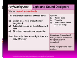 Performing Arts                              Light and Sound Designers
Take out: A pencil, your design plot

This presentation consists of three parts:                                      Agenda:
                                                                                (1) Design ideas
(1) Design ideas from productions of                                            (2) Tutorials
                                                                                (3) Directions to create
    Jungalbook
                                                                                    your product(s)
(2) Tutorials (lessons) on the skills you will
    need
(3) Directions to create your product(s)
                                                                                Objectives: Students will
Read the 2 objectives to the right. How are
                                                                                •design theatrical elements
    they different?                                                             for a production of
                                                                                Jungalbook

                                                                                •apply design skills to create
                                                                                products


     Objectives: Students will design theatrical elements for a production of Jungalbook
 