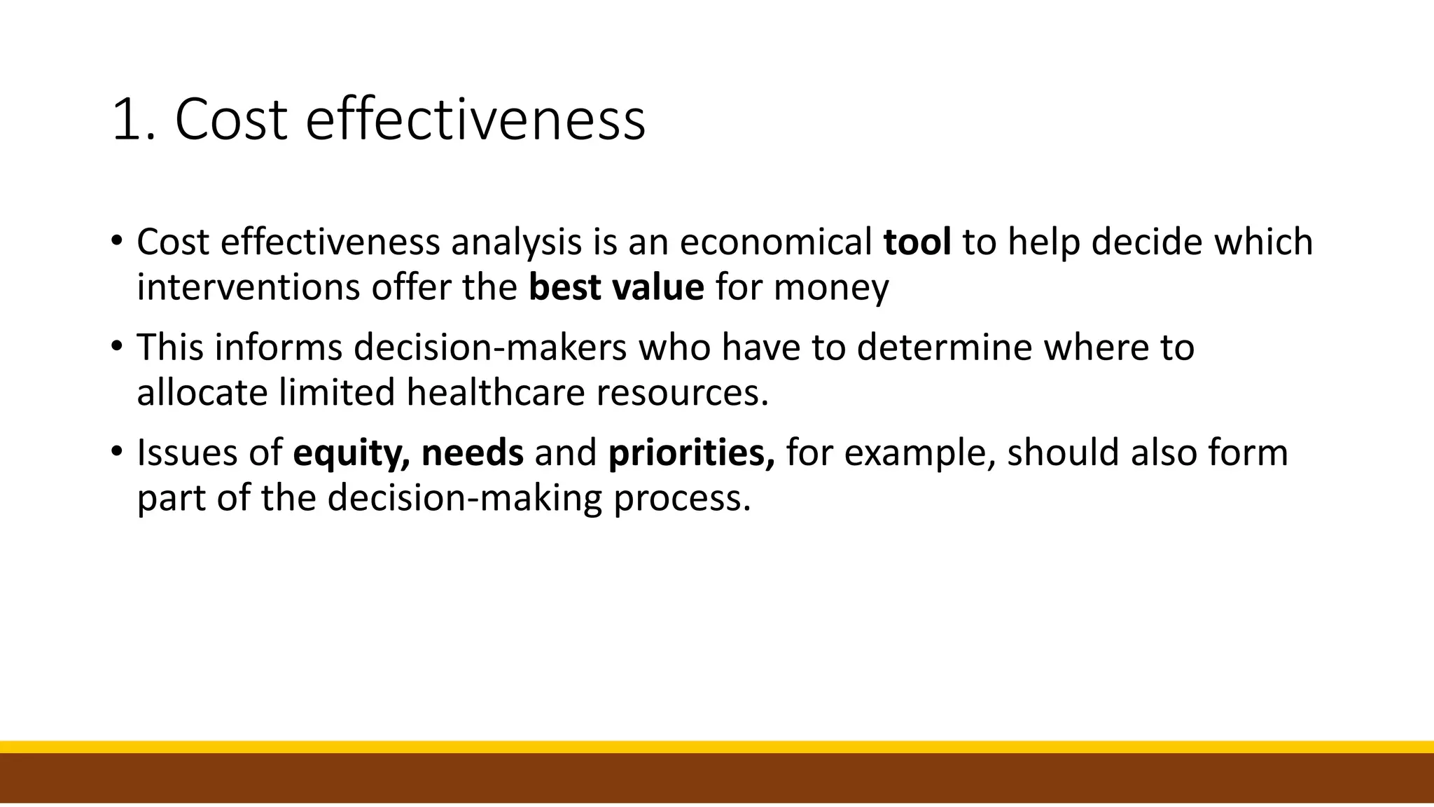 1. Cost effectiveness
• Cost effectiveness analysis is an economical tool to help decide which
interventions offer the best value for money
• This informs decision-makers who have to determine where to
allocate limited healthcare resources.
• Issues of equity, needs and priorities, for example, should also form
part of the decision-making process.
 