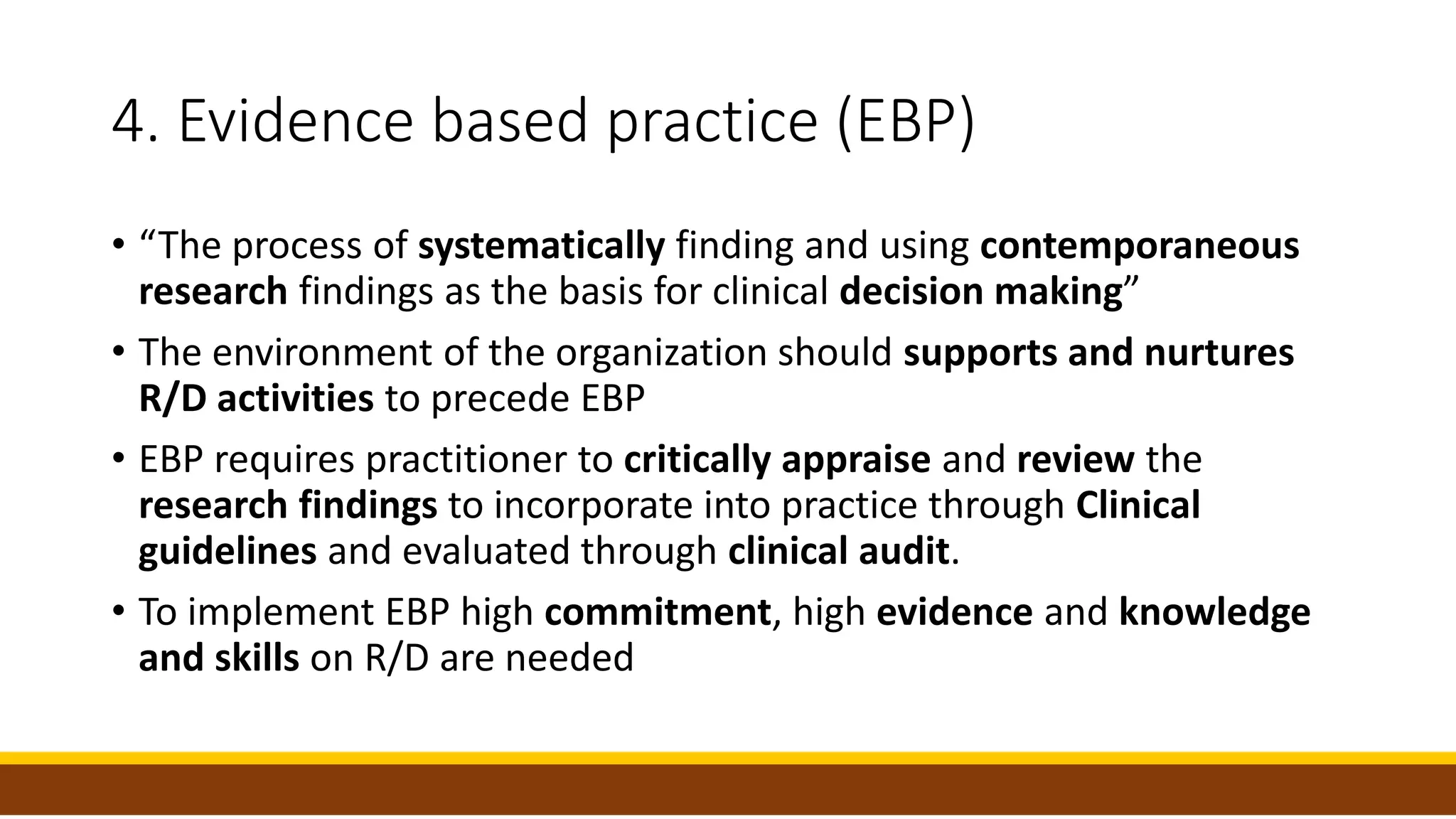 4. Evidence based practice (EBP)
• “The process of systematically finding and using contemporaneous
research findings as the basis for clinical decision making”
• The environment of the organization should supports and nurtures
R/D activities to precede EBP
• EBP requires practitioner to critically appraise and review the
research findings to incorporate into practice through Clinical
guidelines and evaluated through clinical audit.
• To implement EBP high commitment, high evidence and knowledge
and skills on R/D are needed
 