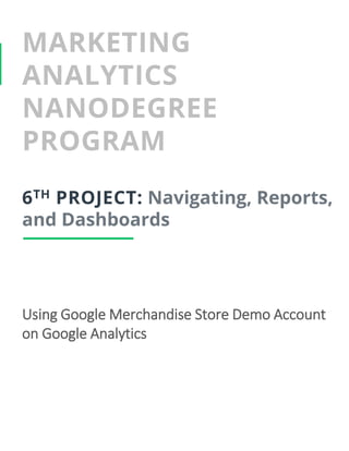 MARKETING
ANALYTICS
NANODEGREE
PROGRAM
6TH PROJECT: Navigating, Reports,
and Dashboards
Using Google Merchandise Store Demo Account
on Google Analytics
 
